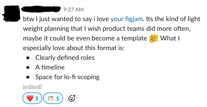 a screenshot of slack saying: 'btw I just wanted to say i love your figjam. Its the kind of light weight planning that I wish product teams did more often, maybe it could eve become a temaplate What I especially love about this format is: Clearly defined roles, A timeline, Space for lo-fi scoping'